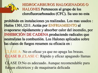 HIDROCARBUROS HALOGENADOS O
HALONES Pertenecen al grupo de los
clorofluorcarbonados (CFC). Su uso no esta
prohibido en instalaciones ya realizadas. Los mas usados :
Halón 1301,1211. Actúa por ENFRIAMIENTO al
evaporarse rápidamente y absorber calor del incendio, por
INHIBICIÓN DE CADENA produciendo radicales que
neutralizan la combustión. Los Halones aplicados sobre
las clases de fuegos resumen su eficacia en :
CLASE A: No es eficaz ya que no apaga las brasas.
CLASE B ,CLASE C: Rápido y eficaz apagando llamas
CLASE D:No es adecuado. Aunque recomendable para
fuegos eléctricos y de maquinaria delicada
 