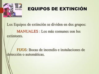 EQUIPOS DE EXTINCIÓN
Los Equipos de extinción se dividen en dos grupos:
MANUALES : Los más comunes son los
extintores.
FIJOS: Bocas de incendio e instalaciones de
detección o automáticas.
 