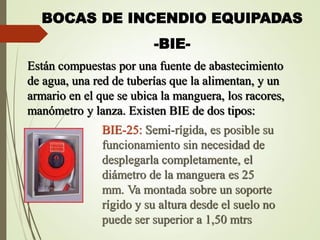 BOCAS DE INCENDIO EQUIPADAS
-BIE-
Están compuestas por una fuente de abastecimiento
de agua, una red de tuberías que la alimentan, y un
armario en el que se ubica la manguera, los racores,
manómetro y lanza. Existen BIE de dos tipos:
BIE-25: Semi-rígida, es posible su
funcionamiento sin necesidad de
desplegarla completamente, el
diámetro de la manguera es 25
mm. Va montada sobre un soporte
rígido y su altura desde el suelo no
puede ser superior a 1,50 mtrs
 