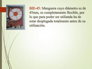 BIE-45: Manguera cuyo diámetro es de
45mm, es completamente flexible, por
lo que para poder ser utilizada ha de
estar desplegada totalmente antes de su
utilización.
 
