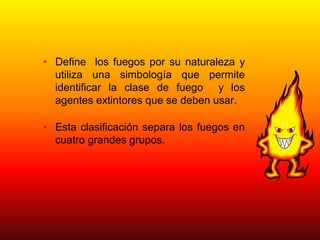 • Define los fuegos por su naturaleza y
utiliza una simbología que permite
identificar la clase de fuego y los
agentes extintores que se deben usar.
• Esta clasificación separa los fuegos en
cuatro grandes grupos.
 