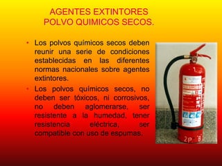 AGENTES EXTINTORES
POLVO QUIMICOS SECOS.
• Los polvos químicos secos deben
reunir una serie de condiciones
establecidas en las diferentes
normas nacionales sobre agentes
extintores.
• Los polvos químicos secos, no
deben ser tóxicos, ni corrosivos,
no deben aglomerarse, ser
resistente a la humedad, tener
resistencia eléctrica, ser
compatible con uso de espumas.
 