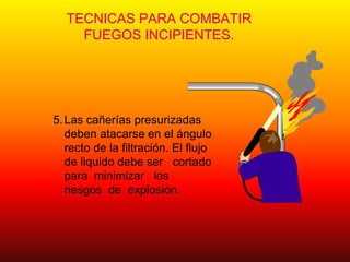 TECNICAS PARA COMBATIR
FUEGOS INCIPIENTES.
5.Las cañerías presurizadas
deben atacarse en el ángulo
recto de la filtración. El flujo
de liquido debe ser cortado
para minimizar los
riesgos de explosión.
 