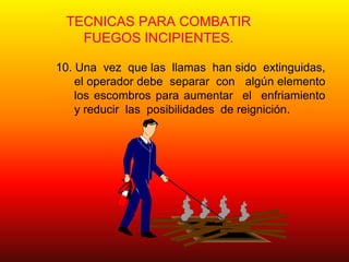 TECNICAS PARA COMBATIR
FUEGOS INCIPIENTES.
10. Una vez que las llamas han sido extinguidas,
el operador debe separar con algún elemento
los escombros para aumentar el enfriamiento
y reducir las posibilidades de reignición.
 