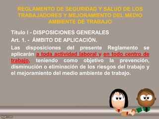 REGLAMENTO DE SEGURIDAD Y SALUD DE LOS
TRABAJADORES Y MEJORAMIENTO DEL MEDIO
AMBIENTE DE TRABAJO
Título I - DISPOSICIONES GENERALES
Art. 1. - ÁMBITO DE APLICACIÓN.
Las disposiciones del presente Reglamento se
aplicarán a toda actividad laboral y en todo centro de
trabajo, teniendo como objetivo la prevención,
disminución o eliminación de los riesgos del trabajo y
el mejoramiento del medio ambiente de trabajo.
 