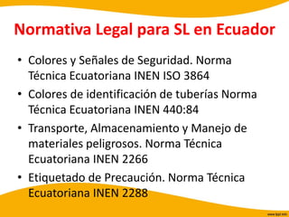 Normativa Legal para SL en Ecuador
• Colores y Señales de Seguridad. Norma
Técnica Ecuatoriana INEN ISO 3864
• Colores de identificación de tuberías Norma
Técnica Ecuatoriana INEN 440:84
• Transporte, Almacenamiento y Manejo de
materiales peligrosos. Norma Técnica
Ecuatoriana INEN 2266
• Etiquetado de Precaución. Norma Técnica
Ecuatoriana INEN 2288
 