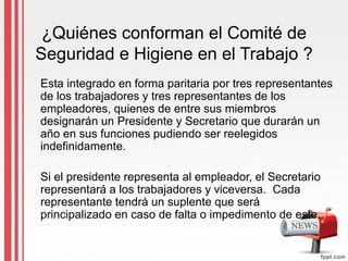 ¿Quiénes conforman el Comité de
Seguridad e Higiene en el Trabajo ?
Esta integrado en forma paritaria por tres representantes
de los trabajadores y tres representantes de los
empleadores, quienes de entre sus miembros
designarán un Presidente y Secretario que durarán un
año en sus funciones pudiendo ser reelegidos
indefinidamente.
Si el presidente representa al empleador, el Secretario
representará a los trabajadores y viceversa. Cada
representante tendrá un suplente que será
principalizado en caso de falta o impedimento de este.
 