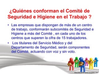 ¿Quiénes conforman el Comité de
Seguridad e Higiene en el Trabajo ?
• Las empresas que dispongan de más de un centro
de trabajo, conformarán subcomités de Seguridad e
Higiene a más del Comité , en cada uno de los
centros que superen la cifra de 15 trabajadores.
• Los titulares del Servicio Médico y del
Departamento de Seguridad, serán componentes
del Comité, actuando con voz y sin voto.
 