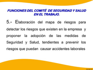 .
5.- Elaboración del mapa de riesgos para
detectar los riesgos que existen en la empresa y
proponer la adopción de las medidas de
Seguridad y Salud, tendientes a prevenir los
riesgos que puedan causar accidentes laborales
FUNCIONES DEL COMITÉ DE SEGURIDAD Y SALUD
EN EL TRABAJO.
 