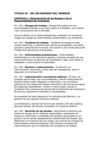 TITULO IV - DE LOS RIESGOS DEL TRABAJO
CAPITULO I - Determinación de los Riesgos y de la
Responsabilidad del Empleador
Art. 353.- Riesgos del trabajo.- Riesgos del trabajo son las
eventualidades dañosas a que está sujeto el trabajador, con ocasión
o por consecuencia de su actividad.
Para los efectos de la responsabilidad del empleador se consideran
riesgos del trabajo las enfermedades profesionales y los accidentes.
Art. 354.- Accidente de trabajo.- Accidente de trabajo es todo
suceso imprevisto y repentino que ocasiona al trabajador una lesión
corporal o perturbación funcional, con ocasión o por consecuencia del
Trabajo que ejecuta por cuenta ajena.
Art. 355.- Enfermedades profesionales.- Enfermedades
profesionales son las afecciones agudas o crónicas causadas de una
manera directa por el ejercicio de la profesión o labor que realiza el
trabajador, y que producen incapacidad.
Art. 356.- Derecho a indemnización.- El derecho a la
indemnización comprende a toda clase de trabajadores, salvo lo
dispuesto en el articulo 359.
Art. 357.- Indemnización a servidores públicos.- El Fisco, los
consejos provinciales, las municipalidades y demás instituciones de
derecho público están obligados a indemnizar a sus servidores
públicos por los riesgos del trabajo inherentes a las funciones propias
del cargo que desempeñan. Tienen el mismo deber cuando el
accidente fuere consecuencia directa del cumplimiento de comisiones
de servicio, legalmente verificadas y comprobadas.
Se exceptúan de esta disposición los individuos del Ejército y, en
general, los que ejerzan funciones militares.
Los empleados y obreros del servicio de sanidad y de salud pública,
gozarán también del derecho concedido en el artículo anterior.
Art. 358.- Derechos de los deudos.- Reconócese el derecho que
tienen los deudos de los médicos, especialistas, estudiantes de
medicina, enfermeras y empleados de sanidad, salud pública y en
general, de los demás departamentos asistenciales del Estado, que
fallecieren en el ejercicio de sus cargos, por razones de contagio de
enfermedades infectocontagiosas, para reclamar al Estado las
indemnizaciones que corresponden por accidentes de trabajo.
 