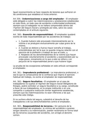 Igual reconocimiento se hace respecto de lesiones que sufrieren en
las condiciones que establece el inciso anterior.
Art 359.- Indemnizaciones a cargo del empleador - El empleador
está obligado a cubrir las indemnizaciones y prestaciones establecidas
en este título, en todo caso de accidente o enfermedad profesional,
siempre que el trabajador no se hallare comprendido dentro del
rTgimen del Seguro Social y protegido por éste, salvo los casos
contemplados en el artículo siguiente.
Art. 360.- Exención de responsabilidad.- El empleador quedará
exento de toda responsabilidad por los accidentes de trabajo:
 1. Cuando hubiere sido provocado intencionalmente por la
víctima o se produjere exclusivamente por culpa grave de la
misma;
 2. Cuando se debiere a fuerza mayor extraña al trabajo,
entendiéndose por tal la que no guarda ninguna relación con el
ejercicio de la profesión o trabajo de que se trate; y,
 3. Respecto de los derechohabientes de la víctima que hayan
provocado voluntariamente el accidente u ocasionándolo por su
culpa grave, únicamente en lo que a esto se refiere y sin
perjuicio de la responsabilidad penal a que hubiere lugar.
La prueba de las excepciones señaladas en este artículo corresponde
al empleador.
Art. 361.- Imprudencia profesional.- La imprudencia profesional, o
sea la que es consecuencia de la confianza que inspira el ejercicio
habitual del trabajo, no exime al empleador de responsabilidad.
Art. 362.- Seguro facultativo.- El empleador en el caso de
trabajadores no sujetos al régimen del Seguro Social Obligatorio de
Riesgos, podrá contratar un seguro facultativo a su cargo, constituido
a favor de sus trabajadores, en la propia institución o en una
compañía o cualquiera institución similar legalmente establecida,
siempre que las indemnizaciones no sean inferiores a las que
prescribe este Código.
Si no surtiere efecto tal seguro, subsistirá el derecho de los
trabajadores o de sus derechohabientes contra el empleador.
Art. 363.- Responsabilidad de terceros.- Sin perjuicio de la
responsabilidad del empleador, la víctima del accidente o quienes
tengan derecho a la indemnización, podrán reclamarla en forma total
de los terceros causantes del accidente, con arreglo al derecho
común.
 
