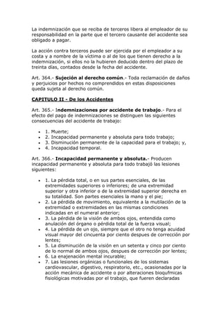 La indemnización que se reciba de terceros libera al empleador de su
responsabilidad en la parte que el tercero causante del accidente sea
obligado a pagar.
La acción contra terceros puede ser ejercida por el empleador a su
costa y a nombre de la víctima o al de los que tienen derecho a la
indemnización, si ellos no la hubieren deducido dentro del plazo de
treinta días, contados desde la fecha del accidente.
Art. 364.- Sujeción al derecho común.- Toda reclamación de daños
y perjuicios por hechos no comprendidos en estas disposiciones
queda sujeta al derecho común.
CAPITULO II - De los Accidentes
Art. 365.- Indemnizaciones por accidente de trabajo.- Para el
efecto del pago de indemnizaciones se distinguen las siguientes
consecuencias del accidente de trabajo:
 1. Muerte;
 2. Incapacidad permanente y absoluta para todo trabajo;
 3. Disminución permanente de la capacidad para el trabajo; y,
 4. Incapacidad temporal.
Art. 366.- Incapacidad permanente y absoluta.- Producen
incapacidad permanente y absoluta para todo trabajó las lesiones
siguientes:
 1. La pérdida total, o en sus partes esenciales, de las
extremidades superiores o inferiores; de una extremidad
superior y otra inferior o de la extremidad superior derecha en
su totalidad. Son partes esenciales la mano y el pie;
 2. La pérdida de movimiento, equivalente a la mutilación de la
extremidad o extremidades en las mismas condiciones
indicadas en el numeral anterior;
 3. La pérdida de la visión de ambos ojos, entendida como
anulación del órgano o pérdida total de la fuerza visual;
 4. La pérdida de un ojo, siempre que el otro no tenga acuidad
visual mayor del cincuenta por ciento despues de corrección por
lentes;
 5. La disminución de la visión en un setenta y cinco por ciento
de lo normal de ambos ojos, despues de corrección por lentes;
 6. La enajenación mental incurable;
 7. Las lesiones orgánicas o funcionales de los sistemas
cardiovascular, digestivo, respiratorio, etc., ocasionadas por la
acción mecánica de accidente o por alteraciones bioqufmicas
fisiológicas motivadas por el trabajo, que fueren declaradas
 