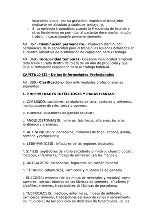 incurables y que, por su gravedad, impidan al trabajador
dedicarse en absoluto a cualquier trabajo; y,
 8. La epilepsia traumática, cuando la frecuencia de la crisis y
otros fenómenos no permitan al paciente desempeñar ningún
trabajo, incapacitándole permanentemente.
Art. 367.- Disminución permanente.- Producen disminución
permanente de la capacidad para el trabajo las lesiones detalladas en
el cuadro valorativo de disminución de capacidad para el trabajo.
Art. 368.- Incapacidad temporal.- Ocasiona incapacidad temporal
toda lesión curada dentro del plazo de un año de producida y que
deja al trabajador capacitado para su trabajo habitual.
CAPITULO III - De las Enfermedades Profesionales
Art. 369.- Clasificación.- Son enfermedades profesionales las
siguientes:
1. ENFERMEDADES INFECCIOSAS Y PARASITARIAS:
a. CARBUNCO: curtidores, cardadores de lana, pastores y peleteros,
manipuladores de crin, cerda y cuernos;
b. MUERMO: cuidadores de ganado caballar;
c. ANQUILOSTOMIASIS: mineros, ladrilleros, alfareros, terreros,
jardineros y areneros;
d. ACTINOMICOSIS: panaderos, molineros de trigo, cebada, avena,
centeno y campesinos;
e. LEISHMANIOSIS: leñadores de las regiones tropicales;
f. SIFILIS: sopladores de vidrio (accidente primitivo: chancro bucal),
médicos, enfermeras, mozos de anfiteatro (en las manos);
g. ANTRACOCIS: carboneros, fogoneros del carbón mineral;
h. TETANOS: caballerizos, carniceros y cuidadores de ganado;
i. SILICOSIS: mineros (de las minas de minerales y metales) como
canteros, caleros, obreros de las fábricas de cemento, afiladores y
albañiles, areneros, trabajadores de fábricas de porcelana;
j. TUBERCULOSIS: médicos, enfermeras, mozos de anfiteatro,
carniceros, mineros, trabajadores del aseo de calles y saneamiento
del municipio; de los servicios asistenciales de tuberculosis; de los
 