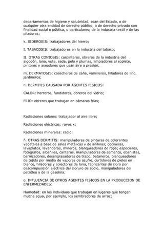 departamentos de higiene y salubridad, sean del Estado, o de
cualquier otra entidad de derecho público, o de derecho privado con
finalidad social o pública, o particulares; de la industria textil y de las
piladoras;
k. SIDEROSIS: trabajadores del hierro;
I. TABACOSIS: trabajadores en la industria del tabaco;
II. OTRAS CONIOSIS: carpinteros, obreros de la industria del
algodón, lana, yute, seda, pelo y plumas, limpiadores al soplete,
pintores y aseadores que usan aire a presión;
m. DERMATOSIS: cosecheros de caña, vainilleros, hiladores de lino,
jardineros;
n. DERMITIS CAUSADA POR AGENTES FISICOS:
CALOR: herreros, fundidores, obreros del vidrio;
FRIO: obreros que trabajan en cámaras frías;
Radiaciones solares: trabajador al aire libre;
Radiaciones eléctricas: rayos x;
Radiaciones minerales: radio;
ñ. OTRAS DERMITIS: manipuladores de pinturas de colorantes
vegetales a base de sales metálicas y de anilinas; cocineras,
lavaplatos, lavanderas, mineros, blanqueadores de ropa; especieros,
fotógrafos, albañiles, canteros, manipuladores de cemento, ebanistas,
barnizadores, desengrasadores de trapo, bataneros, blanqueadores
de tejido por medio de vapores de azufre, curtidores de pieles en
blanco, hiladores y colectores de lana, fabricantes de cloro por
descomposición eléctrica del cloruro de sodio, manipuladores del
petróleo y de la gasolina;
o. INFLUENCIA DE OTROS AGENTES FISICOS EN LA PRODUCCION DE
ENFERMEDADES:
Humedad: en los individuos que trabajan en lugares que tengan
mucha agua, por ejemplo, los sembradores de arroz;
 