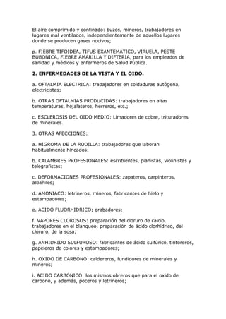El aire comprimido y confinado: buzos, mineros, trabajadores en
lugares mal ventilados, independientemente de aquellos lugares
donde se producen gases nocivos;
p. FIEBRE TIFOIDEA, TIFUS EXANTEMATICO, VIRUELA, PESTE
BUBONICA, FIEBRE AMARILLA Y DIFTERIA, para los empleados de
sanidad y médicos y enfermeros de Salud Pública.
2. ENFERMEDADES DE LA VISTA Y EL OIDO:
a. OFTALMIA ELECTRICA: trabajadores en soldaduras autógena,
electricistas;
b. OTRAS OFTALMIAS PRODUCIDAS: trabajadores en altas
temperaturas, hojalateros, herreros, etc.;
c. ESCLEROSIS DEL OIDO MEDIO: Limadores de cobre, trituradores
de minerales.
3. OTRAS AFECCIONES:
a. HIGROMA DE LA RODILLA: trabajadores que laboran
habitualmente hincados;
b. CALAMBRES PROFESIONALES: escribientes, pianistas, violinistas y
telegrafistas;
c. DEFORMACIONES PROFESIONALES: zapateros, carpinteros,
albañiles;
d. AMONIACO: letrineros, mineros, fabricantes de hielo y
estampadores;
e. ACIDO FLUORHIDRICO; grabadores;
f. VAPORES CLOROSOS: preparación del cloruro de calcio,
trabajadores en el blanqueo, preparación de ácido clorhídrico, del
cloruro, de la sosa;
g. ANHIDRIDO SULFUROSO: fabricantes de ácido sulfúrico, tintoreros,
papeleros de colores y estampadores;
h. OXIDO DE CARBONO: caldereros, fundidores de minerales y
mineros;
i. ACIDO CARBONICO: los mismos obreros que para el oxido de
carbono, y además, poceros y letrineros;
 
