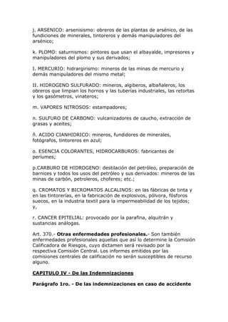 j. ARSENICO: arsenisismo: obreros de las plantas de arsénico, de las
fundiciones de minerales, tintoreros y demás manipuladores del
arsénico;
k. PLOMO: saturnismos: pintores que usan el albayalde, impresores y
manipuladores del plomo y sus derivados;
I. MERCURIO: hidrargirismo: mineros de las minas de mercurio y
demás manipuladores del mismo metal;
II. HIDROGENO SULFURADO: mineros, algiberos, albañaleros, los
obreros que limpian los hornos y las tuberías industriales, las retortas
y los gasómetros, vinateros;
m. VAPORES NITROSOS: estampadores;
n. SULFURO DE CARBONO: vulcanizadores de caucho, extracción de
grasas y aceites;
ñ. ACIDO CIANHIDRICO: mineros, fundidores de minerales,
fotógrafos, tintoreros en azul;
o. ESENCIA COLORANTES, HIDROCARBUROS: fabricantes de
períumes;
p.CARBURO DE HIDROGENO: destilación del petróleo, preparación de
barnices y todos los usos del petróleo y sus derivados: mineros de las
minas de carbón, petroleros, choferes; etc.;
q. CROMATOS Y BICROMATOS ALCALINOS: en las fábricas de tinta y
en las tintorerías, en la fabricación de explosivos, pólvora, fósforos
suecos, en la industria textil para la impermeabilidad de los tejidos;
y,
r. CANCER EPITELIAL: provocado por la parafina, alquitrán y
sustancias análogas.
Art. 370.- Otras enfermedades profesionales.- Son también
enfermedades profesionales aquellas que así lo determine la Comisión
Calificadora de Riesgos, cuyo dictamen será revisado por la
respectiva Comisión Central. Los informes emitidos por las
comisiones centrales de calificación no serán susceptibles de recurso
alguno.
CAPITULO IV - De las Indemnizaciones
Parágrafo 1ro. - De las indemnizaciones en caso de accidente
 
