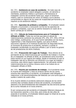 Art. 371.- Asistencia en caso de accidente.- En todo caso de
accidente el empleador estará obligado a prestar, sin derecho a
reembolso, asistencia médica o quirúrgica y farmacéutica al
trabajador víctima del accidente hasta que, según el dictamen
médico, esté en condiciones de volver al trabajo o se le declare
comprendido en alguno de los casos de incapacidad permanente y no
requiera ya de asistencia médica.
Art. 372.- Aparatos de prótesis y ortopedia.- El empleador estará
obligado a la provisión y renovación normal de los aparatos de
prótesis y ortopedia, cuyo uso se estime necesario en razón de la
lesión sufrida por la víctima.
Art. 373.- Cálculo de Indemnizaciones para el Trabajador no
Afiliado al IESS.- Todas las normas que para el cálculo de
indemnizaciones contienen los artículos 375, 376, 377, 378 y 379 de
este Código, sustitúyanse, en lo que fueren aplicables con las leyes,
reglamentos y más disposiciones legales, que para el efecto
estuvieren vigentes en el Instituto Ecuatoriano de Seguridad Social,
al momento de producirse el accidente, siempre y cuando el
trabajador accidentado no estuviere afiliado y por lo tanto no gozare
de las prestaciones de dicho Instituto.
Art. 374.- Presunción del Lugar de Trabajo.- Para efectos de la
percepción de las indemnizaciones por accidente de trabajo o muerte
de un trabajador no afiliado al IESS, se considerará como ocurridos
estos hechos en sus lugares de trabajo, desde el momento en que el
trabajador sale de su domicilio con dirección a su lugar de trabajo y
viceversa, esto último según reglamentación. Se calcularán dichas
indemnizaciones de la misma manera como si se tratare de un
trabajador afiliado al IESS.
Art. 375.- Muerte por accidente de trabajo.- Si el accidente causa
la muerte del trabajador y ésta se produce dentro de los ciento
ochenta días siguientes al accidente, el empleador está obligado a
indemnizar a los derechohabientes del fallecido con una suma igual al
sueldo o salario de cuatro años.
Si la muerte debida al accidente sobreviene despues de los ciento
ochenta días contados desde la fecha del accidente, el empleador
abonará a los derechohabientes del trabajador las dos terceras partes
de la suma indicada en el inciso anterior.
Si por consecuencia del accidente el trabajador falleciere despues de
los trescientos sesenta y cinco días, pero antes de dos años de
acaecido el accidente, el empleador deberá pagar la mitad de la suma
indicada en el inciso primero.
 