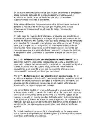 En los casos contemplados en los dos incisos anteriores el empleador
podrá eximirse del pago de la indemnización, probando que el
accidente no fue la causa de la defunción, sino otra u otras
supervinientes extrañas al accidente.
Si la víctima falleciere despues de dos años del accidente no habrá
derecho a reclamar la indemnización por muerte, sino la que
provenga por incapacidad, en el caso de haber reclamación
pendiente.
En todo caso de muerte del trabajador, producida por accidente, el
empleador quedará obligado a sufragar los gastos del entierro en un
monto no inferior a mil sucres, valor que será entregado de inmediato
a los deudos. Si requerido el empleador por el Inspector del Trabajo
para que cumpla con su obligación, no la cumpliere dentro de las
veinticuatro horas siguientes, deberá hacerlo con el cincuenta por
ciento de recargo. Y si para ello fuere necesario reclamación judicial,
el empleador será condenado a satisfacer el triple de la cantidad
fijada.
Art. 376.- Indemnización por incapacidad permanente.- Si el
accidente hubiere ocasionado incapacidad absoluta y permanente
para todo trabajo, la indemnización consistirá en una cantidad igual al
sueldo o salario total de cuatro años, o en una renta vitalicia
equivalente a un sesenta y seis por ciento de la última renta o
remuneración mensual percibida por la víctima.
Art. 377.- Indemnización por disminución permanente.- Si el
accidente ocasionare disminución permanente de la capacidad para el
trabajo, el empleador estará obligado a indemnizar a la víctima de
acuerdo con la proporción establecida en el cuadro valorativo de
disminución de capacidad para el trabajo.
Los porcentajes fijados en el antedicho cuadro se computarán sobre
el importe del sueldo o salario de cuatro años. Se tomará el tanto por
ciento que corresponda entre el máximo y el mínimo fijados en el
cuadro, teniendo en cuenta la edad del trabajador, la importancia de
la incapacidad y si ésta es absoluta para el ejercicio de la profesión
habitual, aunque quede habilitado para dedicarse a otro trabajo, o si
simplemente han disminuido sus aptitudes para el desempeño de
aquella.
Se tendrá igualmente en cuenta si el empleador se ha preocupado
por la reeducación profesional del trabajador y si le ha proporcionado
miembros artificiales ortopédicos.
 