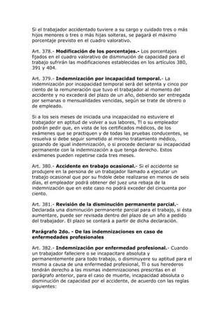 Si el trabajador accidentado tuviere a su cargo y cuidado tres o más
hijos menores o tres o más hijas solteras, se pagará el máximo
porcentaje previsto en el cuadro valorativo.
Art. 378.- Modificación de los porcentajes.- Los porcentajes
fijados en el cuadro valorativo de disminución de capacidad para el
trabajo sufrirán las modificaciones establecidas en los artículos 380,
391 y 404.
Art. 379.- Indemnización por incapacidad temporal.- La
indemnización por incapacidad temporal será del setenta y cinco por
ciento de la remuneración que tuvo el trabajador al momento del
accidente y no excederá del plazo de un año, debiendo ser entregada
por semanas o mensualidades vencidas, según se trate de obrero o
de empleado.
Si a los seis meses de iniciada una incapacidad no estuviere el
trabajador en aptitud de volver a sus labores, Tl o su empleador
podrán pedir que, en vista de los certificados médicos, de los
exámenes que se practiquen y de todas las pruebas conducentes, se
resuelva si debe seguir sometido al mismo tratamiento médico,
gozando de igual indemnización, o si procede declarar su incapacidad
permanente con la indemnización a que tenga derecho. Estos
exámenes pueden repetirse cada tres meses.
Art. 380.- Accidente en trabajo ocasional.- Si el accidente se
produjere en la persona de un trabajador llamado a ejecutar un
trabajo ocasional que por su fndole debe realizarse en menos de seis
días, el empleador podrá obtener del juez una rebaja de la
indemnización que en este caso no podrá exceder del cincuenta por
ciento.
Art. 381.- Revisión de la disminución permanente parcial.-
Declarada una disminución permanente parcial para el trabajo, si ésta
aumentare, puede ser revisada dentro del plazo de un año a pedido
del trabajador. El plazo se contará a partir de dicha declaración.
Parágrafo 2do. - De las indemnizaciones en caso de
enfermedades profesionales
Art. 382.- Indemnización por enfermedad profesional.- Cuando
un trabajador falleciere o se incapacitare absoluta y
permanentemente para todo trabajo, o disminuyere su aptitud para el
mismo a causa de una enfermedad profesional, Tl o sus herederos
tendrán derecho a las mismas indemnizaciones prescritas en el
parágrafo anterior, para el caso de muerte, incapacidad absoluta o
disminución de capacidad por el accidente, de acuerdo con las reglas
siguientes:
 
