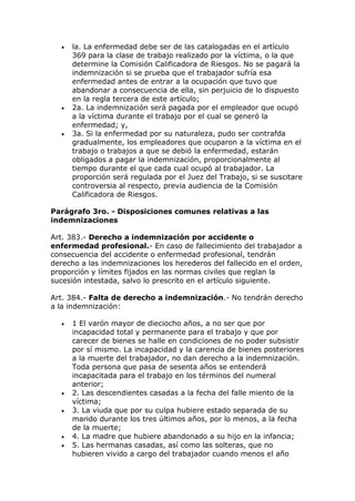  la. La enfermedad debe ser de las catalogadas en el artículo
369 para la clase de trabajo realizado por la víctima, o la que
determine la Comisión Calificadora de Riesgos. No se pagará la
indemnización si se prueba que el trabajador sufría esa
enfermedad antes de entrar a la ocupación que tuvo que
abandonar a consecuencia de ella, sin perjuicio de lo dispuesto
en la regla tercera de este artículo;
 2a. La indemnización será pagada por el empleador que ocupó
a la víctima durante el trabajo por el cual se generó la
enfermedad; y,
 3a. Si la enfermedad por su naturaleza, pudo ser contrafda
gradualmente, los empleadores que ocuparon a la víctima en el
trabajo o trabajos a que se debió la enfermedad, estarán
obligados a pagar la indemnización, proporcionalmente al
tiempo durante el que cada cual ocupó al trabajador. La
proporción será regulada por el Juez del Trabajo, si se suscitare
controversia al respecto, previa audiencia de la Comisión
Calificadora de Riesgos.
Parágrafo 3ro. - Disposiciones comunes relativas a las
indemnizaciones
Art. 383.- Derecho a indemnización por accidente o
enfermedad profesional.- En caso de fallecimiento del trabajador a
consecuencia del accidente o enfermedad profesional, tendrán
derecho a las indemnizaciones los herederos del fallecido en el orden,
proporción y límites fijados en las normas civiles que reglan la
sucesión intestada, salvo lo prescrito en el artículo siguiente.
Art. 384.- Falta de derecho a indemnización.- No tendrán derecho
a la indemnización:
 1 El varón mayor de dieciocho años, a no ser que por
incapacidad total y permanente para el trabajo y que por
carecer de bienes se halle en condiciones de no poder subsistir
por sí mismo. La incapacidad y la carencia de bienes posteriores
a la muerte del trabajador, no dan derecho a la indemnización.
Toda persona que pasa de sesenta años se entenderá
incapacitada para el trabajo en los términos del numeral
anterior;
 2. Las descendientes casadas a la fecha del falle miento de la
víctima;
 3. La viuda que por su culpa hubiere estado separada de su
marido durante los tres últimos años, por lo menos, a la fecha
de la muerte;
 4. La madre que hubiere abandonado a su hijo en la infancia;
 5. Las hermanas casadas, así como las solteras, que no
hubieren vivido a cargo del trabajador cuando menos el año
 