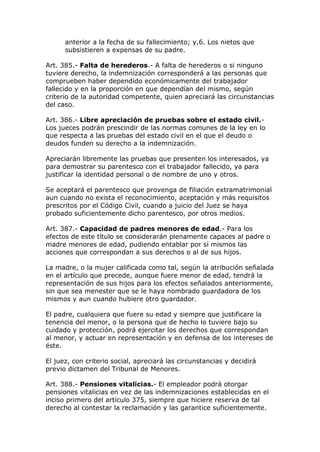 anterior a la fecha de su fallecimiento; y,6. Los nietos que
subsistieren a expensas de su padre.
Art. 385.- Falta de herederos.- A falta de herederos o si ninguno
tuviere derecho, la indemnización corresponderá a las personas que
comprueben haber dependido económicamente del trabajador
fallecido y en la proporción en que dependían del mismo, según
criterio de la autoridad competente, quien apreciará las circunstancias
del caso.
Art. 386.- Libre apreciación de pruebas sobre el estado civil.-
Los jueces podrán prescindir de las normas comunes de la ley en lo
que respecta a las pruebas del estado civil en el que el deudo o
deudos funden su derecho a la indemnización.
Apreciarán libremente las pruebas que presenten los interesados, ya
para demostrar su parentesco con el trabajador fallecido, ya para
justificar la identidad personal o de nombre de uno y otros.
Se aceptará el parentesco que provenga de filiación extramatrimonial
aun cuando no exista el reconocimiento, aceptación y más requisitos
prescritos por el Código Civil, cuando a juicio del Juez se haya
probado suficientemente dicho parentesco, por otros medios.
Art. 387.- Capacidad de padres menores de edad.- Para los
efectos de este título se considerarán plenamente capaces al padre o
madre menores de edad, pudiendo entablar por sí mismos las
acciones que correspondan a sus derechos o al de sus hijos.
La madre, o la mujer calificada como tal, según la atribución señalada
en el artículo que precede, aunque fuere menor de edad, tendrá la
representación de sus hijos para los efectos señalados anteriormente,
sin que sea menester que se le haya nombrado guardadora de los
mismos y aun cuando hubiere otro guardador.
El padre, cualquiera que fuere su edad y siempre que justificare la
tenencia del menor, o la persona que de hecho lo tuviere bajo su
cuidado y protección, podrá ejercitar los derechos que correspondan
al menor, y actuar en representación y en defensa de los intereses de
éste.
El juez, con criterio social, apreciará las circunstancias y decidirá
previo dictamen del Tribunal de Menores.
Art. 388.- Pensiones vitalicias.- El empleador podrá otorgar
pensiones vitalicias en vez de las indemnizaciones establecidas en el
inciso primero del artículo 375, siempre que hiciere reserva de tal
derecho al contestar la reclamación y las garantice suficientemente.
 