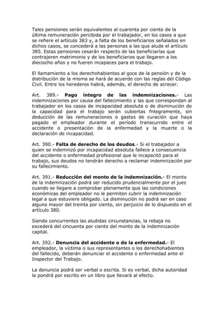 Tales pensiones serán equivalentes al cuarenta por ciento de la
última remuneración percibida por el trabajador, en los casos a que
se refiere el artículo 383 y, a falta de los beneficiarios señalados en
dichos casos, se concederá a las personas a las que alude el artículo
385. Estas pensiones cesarán respecto de las beneficiarías que
contrajeren matrimonio y de los beneficiarios que llegaren a los
dieciocho años y no fueren incapaces para el trabajo.
El llamamiento a los derechohabientes al goce de la pensión y de la
distribución de la misma se hará de acuerdo con las reglas del Código
Civil. Entre los herederos habrá, además, el derecho de acrecer.
Art. 389.- Pago íntegro de las indemnizaciones.- Las
indemnizaciones por causa del fallecimiento y las que correspondan al
trabajador en los casos de incapacidad absoluta o de disminución de
la capacidad para el trabajo serán cubiertas fntegramente, sin
deducción de las remuneraciones o gastos de curación que haya
pagado el empleador durante el período transcurrido entre el
accidente o presentación de la enfermedad y la muerte o la
declaración de incapacidad.
Art. 390.- Falta de derecho de los deudos.- Si el trabajador a
quien se indemnizó por incapacidad absoluta fallece a consecuencia
del accidente o enfermedad profesional que le incapacitó para el
trabajo, sus deudos no tendrán derecho a reclamar indemnización por
su fallecimiento.
Art. 391.- Reducción del monto de la indemnización.- El monto
de la indemnización podrá ser reducido prudencialmente por el juez
cuando se llegare a comprobar plenamente que las condiciones
económicas del empleador no le permiten cubrir la indemnización
legal a que estuviere obligado. La disminución no podrá ser en caso
alguno mayor del treinta por ciento, sin perjuicio de lo dispuesto en el
artículo 380.
Siendo concurrentes las aludidas circunstancias, la rebaja no
excederá del cincuenta por ciento del monto de la indemnización
capital.
Art. 392.- Denuncia del accidente o de la enfermedad.- El
empleador, la víctima o sus representantes o los derechohabientes
del fallecido, deberán denunciar el accidente o enfermedad ante el
Inspector del Trabajo.
La denuncia podrá ser verbal o escrita. Si es verbal, dicha autoridad
la pondrá por escrito en un libro que llevará al efecto.
 