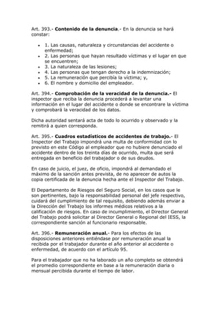 Art. 393.- Contenido de la denuncia.- En la denuncia se hará
constar:
 1. Las causas, naturaleza y circunstancias del accidente o
enfermedad;
 2. Las personas que hayan resultado víctimas y el lugar en que
se encuentren;
 3. La naturaleza de las lesiones;
 4. Las personas que tengan derecho a la indemnización;
 5. La remuneración que percibía la víctima; y,
 6. El nombre y domicilio del empleador.
Art. 394.- Comprobación de la veracidad de la denuncia.- El
inspector que reciba la denuncia procederá a levantar una
información en el lugar del accidente o donde se encontrare la víctima
y comprobará la veracidad de los datos.
Dicha autoridad sentará acta de todo lo ocurrido y observado y la
remitirá a quien corresponda.
Art. 395.- Cuadros estadísticos de accidentes de trabajo.- El
Inspector del Trabajo impondrá una multa de conformidad con lo
previsto en este Código al empleador que no hubiere denunciado el
accidente dentro de los treinta días de ocurrido, multa que será
entregada en beneficio del trabajador o de sus deudos.
En caso de juicio, el juez, de oficio, impondrá al demandado el
máximo de la sanción antes prevista, de no aparecer de autos la
copia certificada de la denuncia hecha ante el Inspector del Trabajo.
El Departamento de Riesgos del Seguro Social, en los casos que le
son pertinentes, bajo la responsabilidad personal del jefe respectivo,
cuidará del cumplimiento de tal requisito, debiendo además enviar a
la Dirección del Trabajo los informes médicos relativos a la
calificación de riesgos. En caso de incumplimiento, el Director General
del Trabajo podrá solicitar al Director General o Regional del IESS, la
correspondiente sanción al funcionario responsable.
Art. 396.- Remuneración anual.- Para los efectos de las
disposiciones anteriores entiéndase por remuneración anual la
recibida por el trabajador durante el año anterior al accidente o
enfermedad, de acuerdo con el artículo 95.
Para el trabajador que no ha laborado un año completo se obtendrá
el promedio correspondiente en base a la remuneración diaria o
mensual percibida durante el tiempo de labor.
 