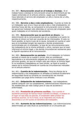 Art. 397.- Remuneración anual en el trabajo a destajo.- Si el
trabajo fuese a destajo la remuneración anual se determinará por las
reglas contenidas en el artículo anterior, según que el trabajador
haya laborado al servicio del empleador un año o menos de un año,
respectivamente.
Art. 398.- Servicio a dos o más empleadores.- Cuando se trate de
un trabajador que sirva o haya servido a dos o más empleadores, en
distintas horas del día, se computará la remuneración como si todas
las ganancias hubiesen sido obtenidas en servicio del empleador para
quien trabajaba en el momento del accidente.
Art. 399.- Remuneración que no percibirá en dinero.- La
determinación de la remuneración que en su totalidad o en parte no
perciba en dinero se hará por acuerdo de los interesados. Si esto no
fuere posible, la hará el juez de la causa, tomando en cuenta el valor
que en la localidad tengan las especies y demás prestaciones
suministradas por el empleador, la tasa de las remuneraciones para
los trabajadores de la misma profesión u oficio, siempre que no sean
inferiores al mínimo legal, y las demás circunstancias necesarias para
la fijación equitativa de la remuneración.
Art. 400.- Remuneración no pactada.- Si el trabajador no hubiere
pactado el monto de su sueldo o jornal, éste se considerará
equivalente a la remuneración pagada por el mismo empleador por
servicios iguales, sin que en ningún caso sea inferior al mínimo legal.
Si no existieren trabajadores en caso similar, se fijará el sueldo o
salario de la víctima tomando en cuenta las circunstancias indicadas
en el artículo anterior.
Art. 401.- Cuantía de la indemnización.- Para los efectos de la
indemnización a los trabajadores no afiliados al Instituto Ecuatoriano
de Seguridad Social se tomarán en consideración las mismas
cantidades que paga dicho Instituto a sus afiliados.
Art. 402.- Estipulación de indemnizaciones.- Los trabajadores
podrán estipular con sus empleadores, indemnizaciones mayores que
las establecidas por este Código para el caso de accidente o
enfermedad.
Art. 403.- Prestación de primeros auxilios.- Aun cuando el
accidente provenga de fuerza mayor extraña al trabajo, si acaece en
el lugar en que éste se ejecuta, el empleador debe prestar los
primeros auxilios. Si no lo hace, se le impondrá una multa de
doscientos a un mil sucres en beneficio del trabajador.
Art. 404.- Aumento de las indemnizaciones.- Las indemnizaciones
determinadas por este título se aumentarán en el cincuenta por
 