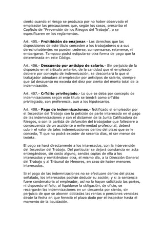 ciento cuando el riesgo se produzca por no haber observado el
empleador las precauciones que, según los casos, prescriba el
Capftulo de "Prevención de los Riesgos del Trabajo", o se
especificaren en los reglamentos.
Art. 405.- Prohibición de enajenar.- Los derechos que las
disposiciones de este título conceden a los trabajadores o a sus
derechohabientes no pueden cederse, compensarse, retenerse, ni
embargarse. Tampoco podrá estipularse otra forma de pago que la
determinada en este Código.
Art. 406.- Descuento por anticipo de salario.- Sin perjuicio de lo
dispuesto en el artículo anterior, de la cantidad que el empleador
debiere por concepto de indemnización, se descontará lo que el
trabajador adeudare al empleador por anticipos de salario, siempre
que tal descuento no exceda del diez por ciento del monto total de la
indemnización.
Art. 407.- CrTdito privilegiado.- Lo que se deba por concepto de
indemnizaciones según este título se tendrá como crTdito
privilegiado, con preferencia, aun a los hipotecarios.
Art. 408.- Pago de indemnizaciones.- Notificado el empleador por
el Inspector del Trabajo con la petición de parte interesada en el pago
de las indemnizaciones y con el dictamen de la Junta Calificadora de
Riesgos, o con la partida de defunción del trabajador que falleciere a
consecuencia de un accidente o enfermedad profesional, deberá
cubrir el valor de tales indemnizaciones dentro del plazo que se le
conceda, Tl que no podrá exceder de sesenta días, ni ser menor de
treinta.
El pago se hará directamente a los interesados, con la intervención
del Inspector del Trabajo. Del particular se dejará constancia en acta
entregándose, sin costo alguno, sendas copias de ella a los
interesados y remitiéndose otra, el mismo día, a la Dirección General
del Trabajo y al Tribunal de Menores, en caso de haber menores
interesados.
Si el pago de las indemnizaciones no se efectuare dentro del plazo
señalado, los interesados podrán deducir su acción; y si la sentencia
fuere condenatoria al empleador, así no lo hayan solicitado las partes,
ni dispuesto el fallo, al liquidarse la obligación, de oficio, se
recargarán las indemnizaciones en un cincuenta por ciento, sin
perjuicio de que se abonen dobladas las rentas o pensiones vencidas
desde la fecha en que feneció el plazo dado por el inspector hasta el
momento de la liquidación.
 