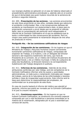 Los recargos aludidos se aplicarán en el caso de haberse observado el
procedimiento administrativo preindicado y, además sólo en el evento
de que el demandado sea quien hubiere recurrido de la sentencia de
primera o segunda instancia.
Art. 409.- Prescripción de las acciones.- Las acciones provenientes
de este título prescribirán en dos años, contados desde que sobrevino
el accidente o enfermedad. Mas, si las consecuencias dañosas del
accidente se manifestaren con posterioridad a éste, el plazo para la
prescripción comenzará a correr desde que se presentó el referido
daño; para la comprobación del particular será indispensable el
informe de la Comisión Calificadora en el que se establezca que la
lesión o enfermedad ha sido consecuencia del accidente. Pero en
ningún caso podrá presentarse la reclamación despues de tres años
de producido el mismo.
Parágrafo 4to. - De las comisiones calificadoras de riesgos
Art. 410.- Integración de las comisiones.- En los lugares en que el
Ministerio de Trabajo y Recursos Humanos creyere conveniente
funcionarán comisiones calificadoras de riesgos, compuestas del
Inspector de Trabajo, si lo hubiere, o de un delegado del Director
General o del respectivo Subdirector del ramo, que hará de
Presidente de la comisión; de un médico del Instituto Ecuatoriano de
Seguridad Social, y de un médico municipal. A falta de cualquiera de
estos dos facultativos, la Dirección General o la correspondiente
Subdirección del Trabajo designará el sustituto.
Art. 411.- Informes de las comisiones.- Además de las otras
atribuciones conferidas por este Código, será de competencia de la
Comisión Calificadora informar ante los jueces y autoridades
administrativas, en todo juicio o reclamación motivados por riesgos
del trabajo, acerca de la naturaleza de las enfermedades o lesiones
sufridas y clase de incapacidad superveniente. Este informe será la
base para determinar la responsabilidad del empleador, de
conformidad con la prescripción de este título.
En caso de muerte bastará el informe del médico que atendió al
paciente, informe que podrá ser revisado por la Comisión Calificadora
si el juez lo creyere necesario.
Art. 412.- Comisiones especiales.- En los lugares en que no
hubiere Comisión Calificadora, se constituirá una comisión especial
compuesta por uno o más facultativos o personas entendidas en la
materia de la reclamación, designados por el juez o autoridad que
conozca del asunto.
 