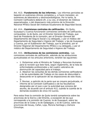 Art. 413.- Fundamento de los informes.- Los informes periciales se
basarán en exámenes clínicos completos y, si fuere menester, en
exámenes de laboratorio y electrocardiológicos. Por lo tanto, la
Comisión Calificadora deberá ofr, a su vez, el dictamen de médicos
especializados, o del dispensario más próximo de la Dirección
Nacional MTdico Social del Instituto Ecuatoriano de Seguridad Social.
Art. 414.- Comisiones centrales de calificación.- En Quito,
Guayaquil y Cuenca funcionarán comisiones centrales de calificación,
compuestas: la de Quito, por el Director General del Trabajo, que
hará de Presidente de la comisión; por el Director General del
Departamento del Seguro Social o su delegado, y por el médico del
Departamento de Seguridad e Higiene del Trabajo; y las de Guayaquil
y Cuenca, por el Subdirector del Trabajo, que la presidirá; por el
Director Regional del Departamento MTdico o su delegado, y por el
médico del Departamento de Seguridad e Higiene del Trabajo.
Art. 415.- Atribuciones de las comisiones centrales.- Las
comisiones centrales de calificación, además de las atribuciones
puntualizadas en los artículos anteriores, tendrán las siguientes:
 1. Dictaminar ante el Ministro de Trabajo y Recursos Humanos
para la revisión que éste hará, según reglamento, de la lista de
enfermedades profesionales y del cuadro valorativo de
disminución de capacidad para el trabajo;
 2. Absolver las consultas de las demás comisiones calificadoras
y de las autoridades del Trabajo en los casos de obscuridad o
desacuerdo en la aplicación de las disposiciones de este título;
y,
 3. Revisar, a petición de la parte que se creyere perjudicada, el
informe de la Comisión Calificadora o de los facultativos
designados por el juez o por la autoridad que conozca del
asunto, de acuerdo con el artículo 412, cuando la cuantía de la
demanda excediere de cinco mil sucres.
Para estos fines la comisión de Quito tendrá competencia sobre las
provincias de la Sierra y del Oriente, a excepción de las que
corresponde a la comisión de Cuenca; la de Guayaquil, sobre las
provincias de la Costa y la de Galápagos; y la de Cuenca, sobre las
provincias del Azuay, Cañar, Loja, Morona Santiago y Zamora
Chinchipe.
 