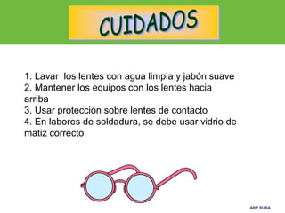 ARP SURAARP SURA
1. Lavar los lentes con agua limpia y jabón suave
2. Mantener los equipos con los lentes hacia
arriba
3. Usar protección sobre lentes de contacto
4. En labores de soldadura, se debe usar vidrio de
matiz correcto
 