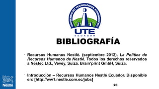 BIBLIOGRAFÍA
20
•
Recursos Humanos Nestlé. (septiembre 2012). La Política de
Recursos Humanos de Nestlé. Todos los derechos reservados
a Nestec Ltd., Vevey, Suiza. Brain’print GmbH, Suiza.
•
Introducción – Recursos Humanos Nestlé Ecuador. Disponible
en: [http://ww1.nestle.com.ec/jobs]
 