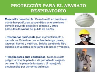ARP SURAARP SURA
Mascarilla desechable: Cuando esté en ambientes
donde hay partículas suspendidas en el aire tales
como el polvo de algodón o cemento y otras
partículas derivadas del pulido de piezas.
• Respirador purificante (con material filtrante o
cartuchos): Cuando en su ambiente tenga gases,
vapores, humos y neblinas. Solicite cambio de filtro
cuando sienta olores penetrantes de gases y vapores.
• Respiradores auto contenidos: Cuando exista
peligro inminente para la vida por falta de oxigeno,
como en la limpieza de tanques o el manejo de
emergencias por derrames químicos.
PROTECCIÓN PARA EL APARATO
RESPIRATORIO
 