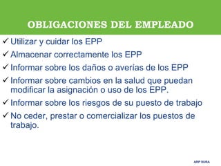 ARP SURAARP SURA
OBLIGACIONES DEL EMPLEADO
 Utilizar y cuidar los EPP
 Almacenar correctamente los EPP
 Informar sobre los daños o averías de los EPP
 Informar sobre cambios en la salud que puedan
modificar la asignación o uso de los EPP.
 Informar sobre los riesgos de su puesto de trabajo
 No ceder, prestar o comercializar los puestos de
trabajo.
 