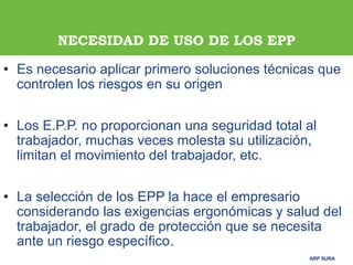 ARP SURAARP SURA
NECESIDAD DE USO DE LOS EPP
• Es necesario aplicar primero soluciones técnicas que
controlen los riesgos en su origen
• Los E.P.P. no proporcionan una seguridad total al
trabajador, muchas veces molesta su utilización,
limitan el movimiento del trabajador, etc.
• La selección de los EPP la hace el empresario
considerando las exigencias ergonómicas y salud del
trabajador, el grado de protección que se necesita
ante un riesgo específico.
 