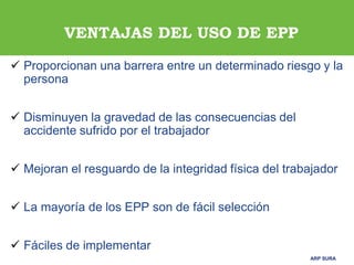 ARP SURAARP SURA
 Proporcionan una barrera entre un determinado riesgo y la
persona
 Disminuyen la gravedad de las consecuencias del
accidente sufrido por el trabajador
 Mejoran el resguardo de la integridad física del trabajador
 La mayoría de los EPP son de fácil selección
 Fáciles de implementar
VENTAJAS DEL USO DE EPP
 