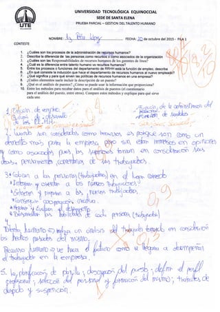 U T EE C U A D O R
C O N T E S T E
UNIVERSIDAD TECNOLÓGICA EQUINOCCIAL
SEDE DE SANTA ELENA
P R U E B A P A R C I A L - G E S T I O N DEL T A L E N T O H U M A N O
N O M B R E : . . . l ^ . Q I Q Ú^)fi^.. FECHA: d e o c t u b r e del 2 0 1 5 - Fl
1. ¿Cuáles s o n los p r o c e s o s d e la administración d e recursos h u m a n o s ?
2. Describa la diferencia d e las p e r s o n a s c o m o recursos o c o m o a s o c i a d o s d e la organización
3. ¿Cuáles s o n l a s Responsabilidades de recursos h u m a n o s de los gerentes de línea?
4. ¿Cuál e s la diferencia e n t r e t a l e n t o h u m a n o v s recursos h u m a n o s ? X / /
5. E n t r e los procesos o f u n c i o n e s del d e p a r t a m e n t o d e R R H H está la función d e e m p l e o , describa uV j
6. ¿En qué consiste la inducción q u e h a c e el d e p a r t a m e n t o d e recursos h u m a n o s al n u e v o e m p l e a d o ? 1 L/
7. ¿Qué significa y para qué sirven las políticas d e recursos h u m a n o s e n u n a e m p r e s a ? 1 
8. ¿Cuáles e l e m e n t o s suele i n c l u i r la descripción de u n puesto? V
9. ¿Qué es el análisis de puestos? ¿Cómo se puede usar la información que p r o p o r c i o n a ?
10. E n t r e los métodos p a r a recabar datos para e l análisis de puestos (el c u e s t i o n a r i o ,
para el análisis del p u e s t o , entre o t r o s ) . C o m p a r e estos métodos y e x p l i q u e para qué sirve
cada u n o
r i
o
á . L o . obM/O^Cj&rv, efe pl^l)^'
 