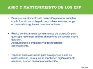 ARP SURAARP SURA
ASEO Y MANTENIMIENTO DE LOS EPP
• Para que los elementos de protección personal cumplan
con la función de protegerlo de posibles lesiones, tenga
en cuenta las siguientes recomendaciones:
• Revise continuamente sus elementos de protección para
que sepa reconocer cuál es el momento de solicitar nueva
dotación.
Acostúmbrese a limpiarlos y a desinfectarlos
continuamente.
• Tapones auditivos: sirven para proteger sus oídos de
ruidos dañinos, pero si no se mantienen higiénicamente
aseados, pueden causarle una infección.
 