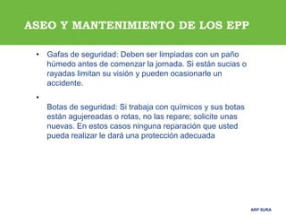 ARP SURAARP SURA
ASEO Y MANTENIMIENTO DE LOS EPP
• Gafas de seguridad: Deben ser limpiadas con un paño
húmedo antes de comenzar la jornada. Si están sucias o
rayadas limitan su visión y pueden ocasionarle un
accidente.
•
Botas de seguridad: Si trabaja con químicos y sus botas
están agujereadas o rotas, no las repare; solicite unas
nuevas. En estos casos ninguna reparación que usted
pueda realizar le dará una protección adecuada
 