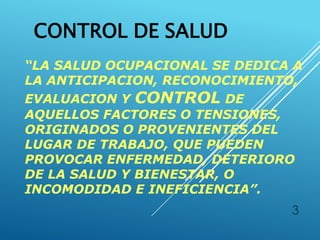 CONTROL DE SALUD
“LA SALUD OCUPACIONAL SE DEDICA A
LA ANTICIPACION, RECONOCIMIENTO,
EVALUACION Y CONTROL DE
AQUELLOS FACTORES O TENSIONES,
ORIGINADOS O PROVENIENTES DEL
LUGAR DE TRABAJO, QUE PUEDEN
PROVOCAR ENFERMEDAD, DETERIORO
DE LA SALUD Y BIENESTAR, O
INCOMODIDAD E INEFICIENCIA”.
3
 