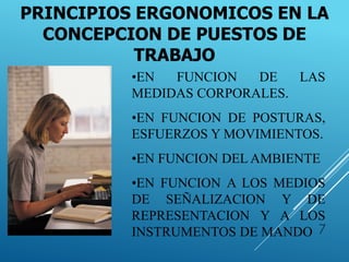 7
PRINCIPIOS ERGONOMICOS EN LA
CONCEPCION DE PUESTOS DE
TRABAJO
•EN FUNCION DE LAS
MEDIDAS CORPORALES.
•EN FUNCION DE POSTURAS,
ESFUERZOS Y MOVIMIENTOS.
•EN FUNCION DEL AMBIENTE
•EN FUNCION A LOS MEDIOS
DE SEÑALIZACION Y DE
REPRESENTACION Y A LOS
INSTRUMENTOS DE MANDO
 