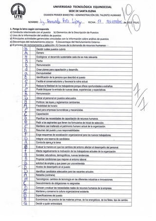 U T E
U N I V E R S I D A D TECNOLÓGICA E Q U I N O C C I A L
S E D E D E S A N T A E L E N A
E X A M E N P R I M E R B I M E S T R E - ADMINISTRACIÓN D E L T A L E N T O H U M A N O
N O M B R E : ioJ(B^..... F E C H A : . . f l M'..ak...de/oi5
1. P o n g a la l e t r a según c o r r e s p o n d a
a ) C o n d u c t a r e l a c i o n a d a c o n e l p u e s t o b ) E l e m e n t o s d e l a Descripción d e P u e s t o s
c) U s o s d e la información d e l análisis d e p u e s t o s
d ) P r i n c i p a l e s a c t i v i d a d e s g e r e n c i a l e s v i n c u l a d a s c o n l a información s o b r e análisis d e p u e s t o s
£) D e s v e n t a j a s d e l r e c l u t a m i e n t o i n t e r n o f ) D e s v e n t a j a s d e l R e c l u t a m i e n t o E x t e r n o
g) E L p r o c e s o d e r e c l u t a m i e n t o y selección h ) C a u s a s d e la d e m a n d a d e r e c u r s o s h u m a n o s -
...- í.
a
e
Z
Decidir cuáles p u e s t o s cubrirá
E s m e r o
Ecológicos: el d e s a r r o l l o s u s t e n t a b l e c a d a día e s más r e l e v a n t e .
F e c h a
Remuneración
C r e a r p l a n e s p a r a capacitación y d e s a r r o l l o .
E s c r u p u l o s i d a d
Identificación d e la p e r s o n a q u e describió el p u e s t o
Facilita el c o n s e r v a d u r i s m o y f a v o r e c e la rutina actual.
R e d u c e la fidelidad d e los t r a b a j a d o r e s p o r q u e o f r e c e o p o r t u n i d a d e s a extraños.
P u e d e b l o q u e a r la e n t r a d a d e n u e v a s ideas, e x p e r i e n c i a s y e x p e c t a t i v a s .
Remuneración
U b i c a r al p e r s o n a l e n p u e s t o s a d e c u a d o s .
Politices: las l e y e s y r e g l a m e n t o s c a m b i a n t e s .
Flexibilidad d e h o r a r i o
Ideal p a r a e m p r e s a s burocráticas y m e c a n i c i s t a s .
Capacitación
Planificar las n e c e s i d a d e s d e capacitación d e r e c u r s o s h u m a n o s .
P e d i r a los a s p i r a n t e s q u e l l e n e n los f o r m u l a r i o s d e inicial d e selección.
M a n t i e n e casi i n a l t e r a d o el p a t r i m o n i o h u m a n o actual d e la organización.
R e s u m e n del p u e s t o y s u s r e s p o n s a b i l i d a d e s
E x i g e e s q u e m a s d e socialización o r g a n i z a c i o n a l p a r a los n u e v o s t r a b a j a d o r e s .
Integrar u n a r e s e r v a d e c a n d i d a t o s
C o n d u c t a a j e n a . a la t a r e a
E v a l u a r la m a n e r a e n q u e los c a m b i o s del e n t o r n o a f e c t a n el desempeño del p e r s o n a l .
A f e c t a n e g a t i v a m e n t e la motivación d e los t r a b a j a d o r e s a c t u a l e s d e la organización.
S o c i a l e s : e d u c a t i v o s , demográficos, n u e v a s t e n d e n c i a s .
P r o p i c i a r c o n d i c i o n e s q u e m e j o r e n el e n t o r n o laboral.
solicitud d e e m p l e o y q u e p a s e n por u n a e n t r e v i s t a
N i v e l e s d e desempeño e n el p u e s t o
Identificar c a n d i d a t o s a d e c u a d o s p a r a las v a c a n t e s a c t u a l e s .
Rebeldía (contraria)
Tecnológicos: c a m b i o s d e tecnología e n las d i f e r e n t e s industrias e i n n o v a c i o n e s .
D e s c u b r i m i e n t o d e o b l i g a c i o n e s n o a s i g n a d a s
C o n o c e r y e v a l u a r las n e c e s i d a d e s r e a l e s d e r e c u r s o s h u m a n o s d e la e m p r e s a .
M a n t i e n e y c o n s e r v a la cultura o r g a n i z a c i o n a l e x i s t e n t e .
E s p e c i f i c a c i o n e s del p u e s t o
Económicos: los p r e c i o s d e las m a t e r i a s p r i m a s , d e los energéticos, d e los fletes, tipo d e c a m b i o .
Decidir a quién entrevistará
 