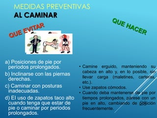 MEDIDAS PREVENTIVAS
AL CAMINAR
28
• Camine erguido, manteniendo su
cabeza en alto y, en lo posible, sin
llevar carga (maletines, carteras,
etc.).
• Use zapatos cómodos.
• Cuando deba mantenerse de pie por
tiempos prolongados, párese con un
pie en alto, cambiando de posición
frecuentemente.
a) Posiciones de pie por
períodos prolongados.
b) Inclinarse con las piernas
derechas.
c) Caminar con posturas
inadecuadas.
d) EI uso de zapatos taco alto
cuando tenga que estar de
pie o caminar por periodos
prolongados.
 