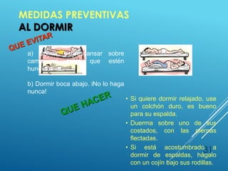 MEDIDAS PREVENTIVAS
AL DORMIR
31
• Si quiere dormir relajado, use
un colchón duro, es bueno
para su espalda.
• Duerma sobre uno de sus
costados, con las piernas
flectadas.
• Si está acostumbrado a
dormir de espaldas, hágalo
con un cojín bajo sus rodillas.
a) Dormir o descansar sobre
camas o sofás que estén
hundidos.
b) Dormir boca abajo. iNo lo haga
nunca!
 
