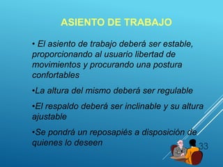 33
ASIENTO DE TRABAJO
• El asiento de trabajo deberá ser estable,
proporcionando al usuario libertad de
movimientos y procurando una postura
confortables
•La altura del mismo deberá ser regulable
•El respaldo deberá ser inclinable y su altura
ajustable
•Se pondrá un reposapiés a disposición de
quienes lo deseen
 