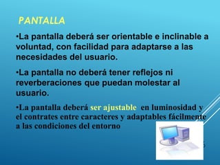 PANTALLA
36
•La pantalla deberá ser orientable e inclinable a
voluntad, con facilidad para adaptarse a las
necesidades del usuario.
•La pantalla no deberá tener reflejos ni
reverberaciones que puedan molestar al
usuario.
•La pantalla deberá ser ajustable en luminosidad y
el contrates entre caracteres y adaptables fácilmente
a las condiciones del entorno
 