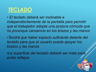 TECLADO
37
• El teclado deberá ser inclinable e
independientemente de la pantalla para permitir
que el trabajador adopte una postura cómoda que
no provoque cansancio en los brazos y las manos
•Tendrá que haber espacio suficiente delante del
teclado para que el usuario pueda apoyar los
brazos y las manos
•La superficie del teclado deberá ser mate para
evitar reflejos
 