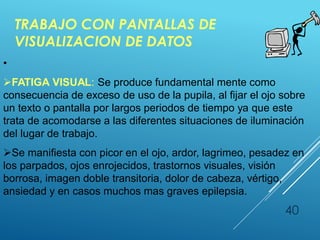 TRABAJO CON PANTALLAS DE
VISUALIZACION DE DATOS
40
•
FATIGA VISUAL: Se produce fundamental mente como
consecuencia de exceso de uso de la pupila, al fijar el ojo sobre
un texto o pantalla por largos periodos de tiempo ya que este
trata de acomodarse a las diferentes situaciones de iluminación
del lugar de trabajo.
Se manifiesta con picor en el ojo, ardor, lagrimeo, pesadez en
los parpados, ojos enrojecidos, trastornos visuales, visión
borrosa, imagen doble transitoria, dolor de cabeza, vértigo,
ansiedad y en casos muchos mas graves epilepsia.
 