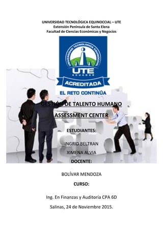 UNIVERSIDAD TECNOLÓGICA EQUINOCCIAL – UTE
Extensión Península de Santa Elena
Facultad de Ciencias Económicas y Negocios
GESTIÓN DE TALENTO HUMANO
ASSESSMENT CENTER
ESTUDIANTES:
INGRID BELTRAN
XIMENA ALVIA
DOCENTE:
BOLÍVAR MENDOZA
CURSO:
Ing. En Finanzas y Auditoría CPA 6D
Salinas, 24 de Noviembre 2015.
 